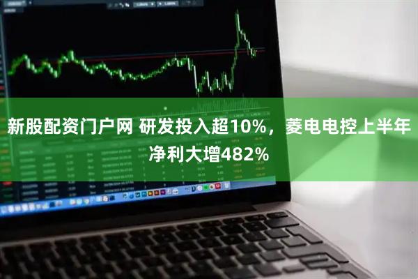 新股配资门户网 研发投入超10%，菱电电控上半年净利大增482%