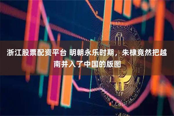 浙江股票配资平台 明朝永乐时期，朱棣竟然把越南并入了中国的版图