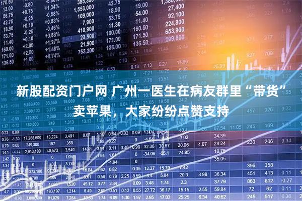 新股配资门户网 广州一医生在病友群里“带货”卖苹果，大家纷纷点赞支持