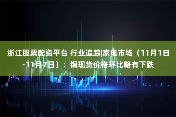浙江股票配资平台 行业追踪|家电市场（11月1日-11月7日）：铜现货价格环比略有下跌