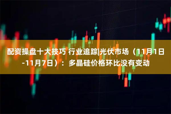 配资操盘十大技巧 行业追踪|光伏市场（11月1日-11月7日）：多晶硅价格环比没有变动