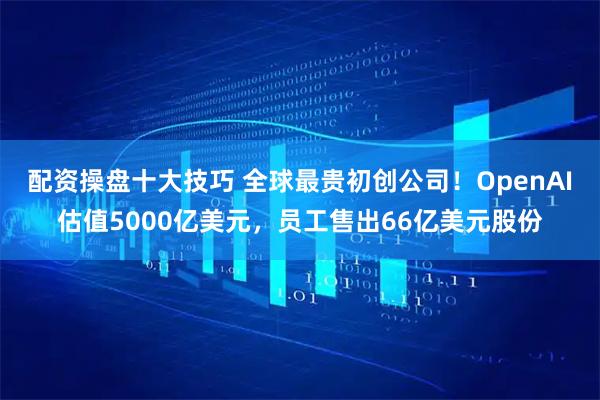配资操盘十大技巧 全球最贵初创公司！OpenAI估值5000亿美元，员工售出66亿美元股份