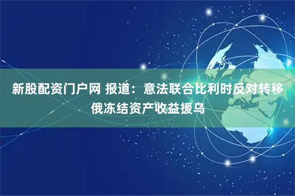 新股配资门户网 报道：意法联合比利时反对转移俄冻结资产收益援乌