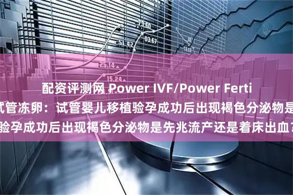 配资评测网 Power IVF/Power Fertiltiy Center美国墨西哥试管冻卵：试管婴儿移植验孕成功后出现褐色分泌物是先兆流产还是着床出血？