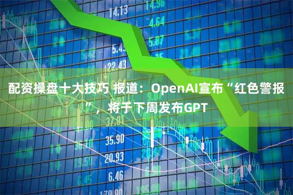 配资操盘十大技巧 报道：OpenAI宣布“红色警报”，将于下周发布GPT