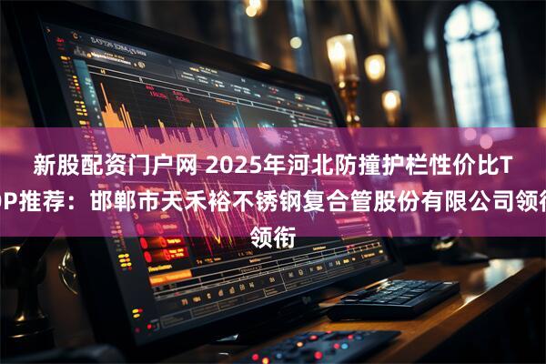 新股配资门户网 2025年河北防撞护栏性价比TOP推荐：邯郸市天禾裕不锈钢复合管股份有限公司领衔