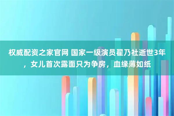 权威配资之家官网 国家一级演员翟乃社逝世3年，女儿首次露面只为争房，血缘薄如纸