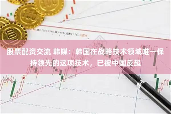 股票配资交流 韩媒：韩国在战略技术领域唯一保持领先的这项技术，已被中国反超