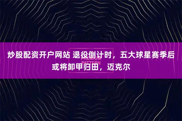 炒股配资开户网站 退役倒计时，五大球星赛季后或将卸甲归田，迈克尔