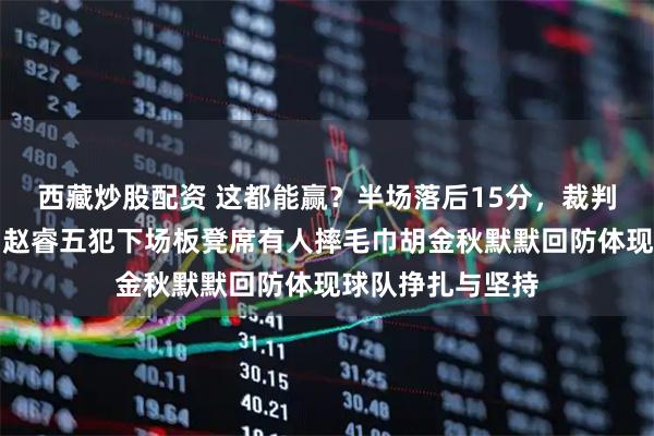 西藏炒股配资 这都能赢？半场落后15分，裁判哨子偏向对手，赵睿五犯下场板凳席有人摔毛巾胡金秋默默回防体现球队挣扎与坚持