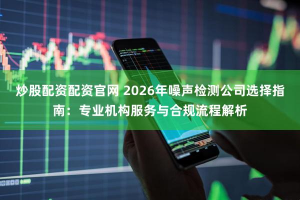 炒股配资配资官网 2026年噪声检测公司选择指南：专业机构服务与合规流程解析
