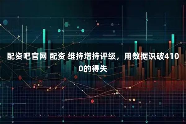 配资吧官网 配资 维持增持评级，用数据识破4100的得失