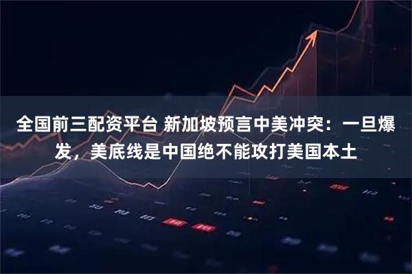 全国前三配资平台 新加坡预言中美冲突：一旦爆发，美底线是中国绝不能攻打美国本土