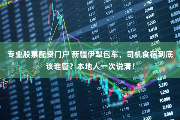 专业股票配资门户 新疆伊犁包车，司机食宿到底该谁管？本地人一次说清！