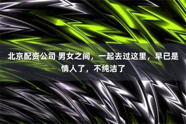 北京配资公司 男女之间，一起去过这里，早已是情人了，不纯洁了
