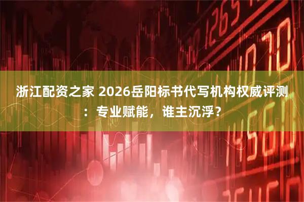 浙江配资之家 2026岳阳标书代写机构权威评测：专业赋能，谁主沉浮？