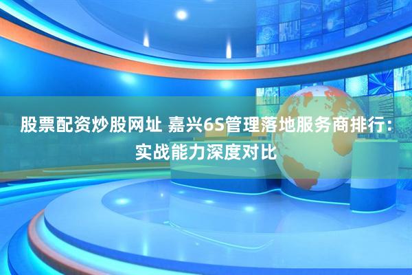 股票配资炒股网址 嘉兴6S管理落地服务商排行：实战能力深度对比