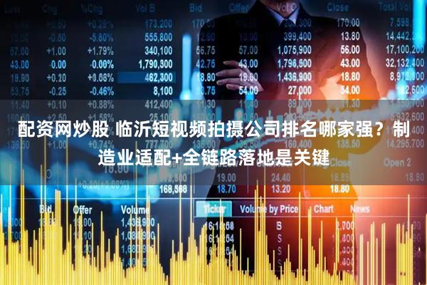配资网炒股 临沂短视频拍摄公司排名哪家强？制造业适配+全链路落地是关键