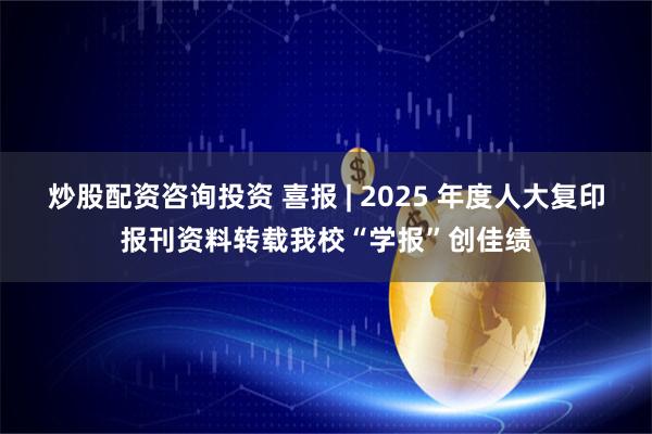 炒股配资咨询投资 喜报 | 2025 年度人大复印报刊资料转载我校“学报”创佳绩
