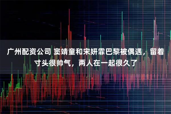 广州配资公司 窦靖童和宋妍霏巴黎被偶遇，留着寸头很帅气，两人在一起很久了