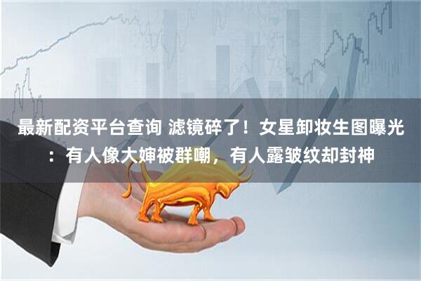最新配资平台查询 滤镜碎了！女星卸妆生图曝光：有人像大婶被群嘲，有人露皱纹却封神