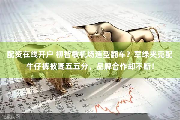 配资在线开户 柳智敏机场造型翻车？军绿夹克配牛仔裤被嘲五五分，品牌合作却不断！