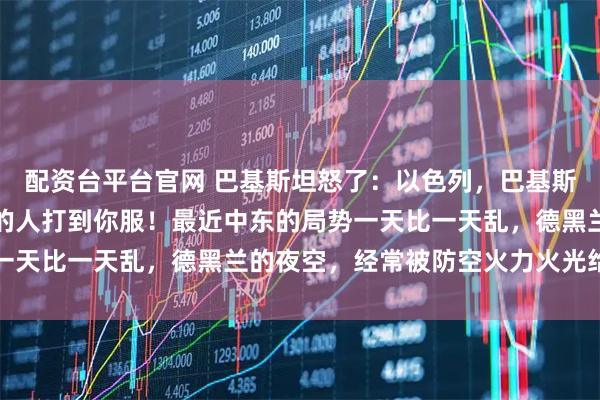 配资台平台官网 巴基斯坦怒了：以色列，巴基斯坦不是卡塔尔，动我们的人打到你服！最近中东的局势一天比一天乱，德黑兰的夜空，经常被防空火力火光给填满