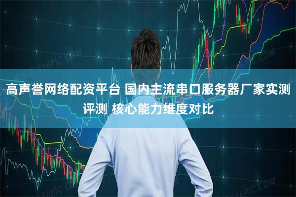 高声誉网络配资平台 国内主流串口服务器厂家实测评测 核心能力维度对比