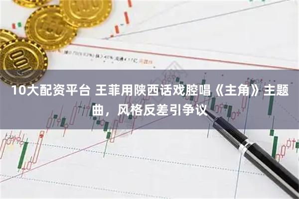 10大配资平台 王菲用陕西话戏腔唱《主角》主题曲，风格反差引争议