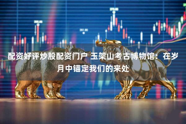 配资好评炒股配资门户 玉架山考古博物馆：在岁月中锚定我们的来处