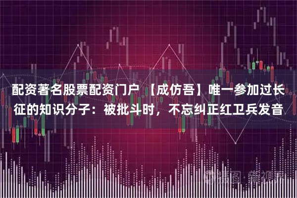 配资著名股票配资门户 【成仿吾】唯一参加过长征的知识分子：被批斗时，不忘纠正红卫兵发音