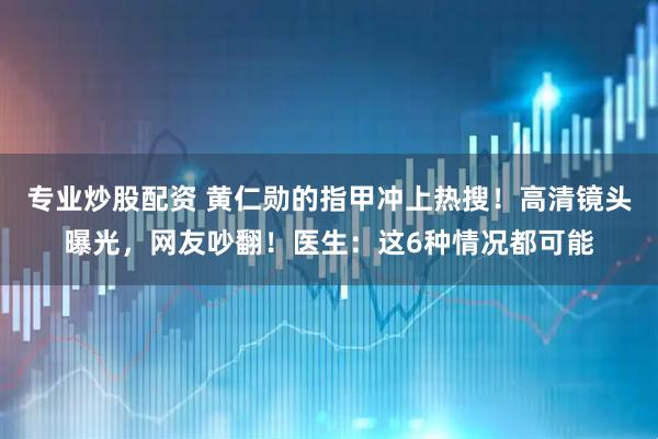 专业炒股配资 黄仁勋的指甲冲上热搜！高清镜头曝光，网友吵翻！医生：这6种情况都可能