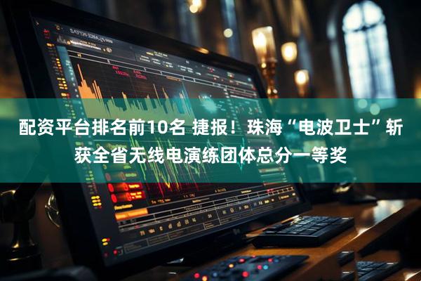 配资平台排名前10名 捷报！珠海“电波卫士”斩获全省无线电演练团体总分一等奖