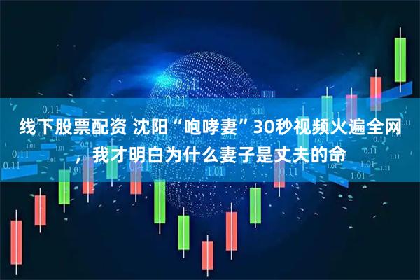 线下股票配资 沈阳“咆哮妻”30秒视频火遍全网，我才明白为什么妻子是丈夫的命