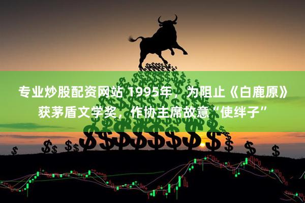 专业炒股配资网站 1995年，为阻止《白鹿原》获茅盾文学奖，作协主席故意“使绊子”