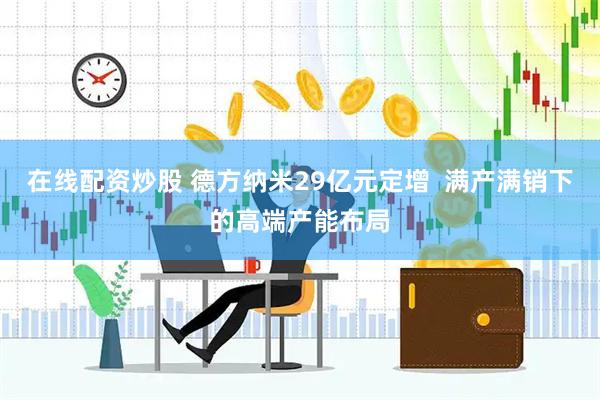 在线配资炒股 德方纳米29亿元定增  满产满销下的高端产能布局