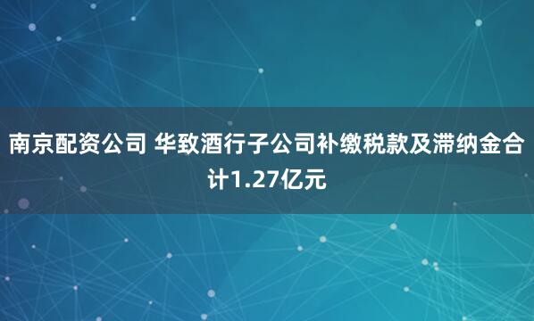 南京配资公司 华致酒行子公司补缴税款及滞纳金合计1.27亿元