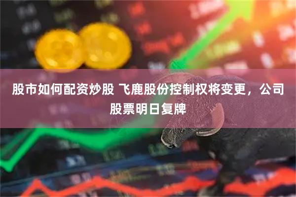 股市如何配资炒股 飞鹿股份控制权将变更，公司股票明日复牌