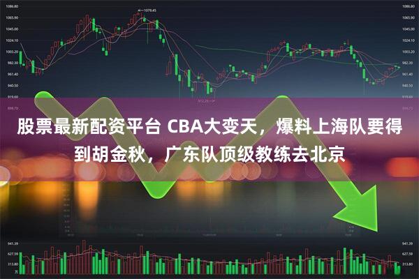 股票最新配资平台 CBA大变天，爆料上海队要得到胡金秋，广东队顶级教练去北京