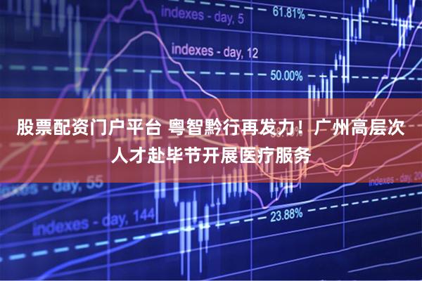 股票配资门户平台 粤智黔行再发力！广州高层次人才赴毕节开展医疗服务