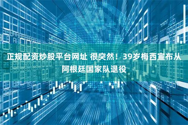 正规配资炒股平台网址 很突然！39岁梅西宣布从阿根廷国家队退役